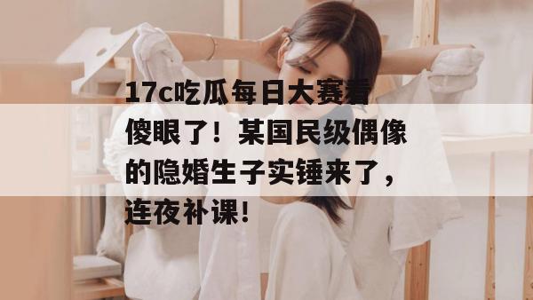 17c吃瓜每日大赛看傻眼了!某国民级偶像的隐婚生子实锤来了,连夜补课!