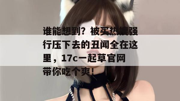 谁能想到?被买热搜强行压下去的丑闻全在这里,17c一起草官网带你吃个爽!