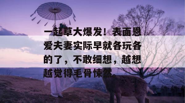 一起草大爆发！表面恩爱夫妻实际早就各玩各的了，不敢细想，越想越觉得毛骨悚然。