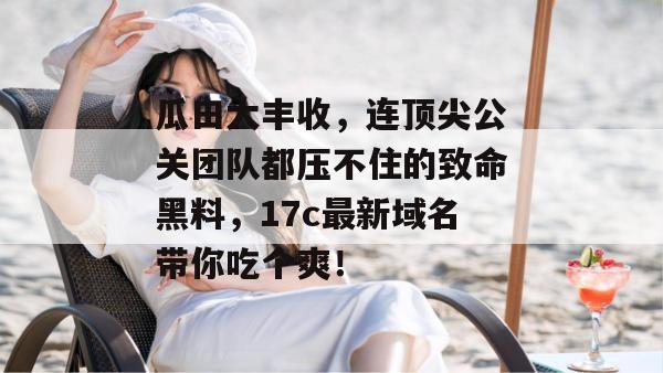 瓜田大丰收,连顶尖公关团队都压不住的致命黑料,17c最新域名带你吃个爽!