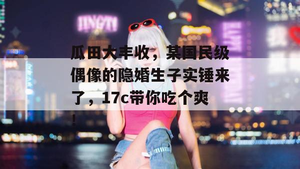 瓜田大丰收，某国民级偶像的隐婚生子实锤来了，17c带你吃个爽！