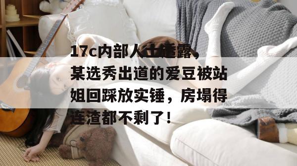 17c内部人士透露，某选秀出道的爱豆被站姐回踩放实锤，房塌得连渣都不剩了！
