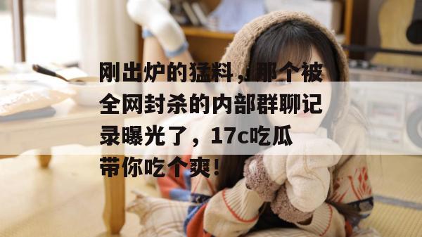 刚出炉的猛料，那个被全网封杀的内部群聊记录曝光了，17c吃瓜带你吃个爽！
