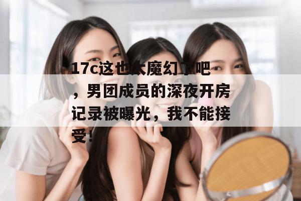 17c这也太魔幻了吧，男团成员的深夜开房记录被曝光，我不能接受！