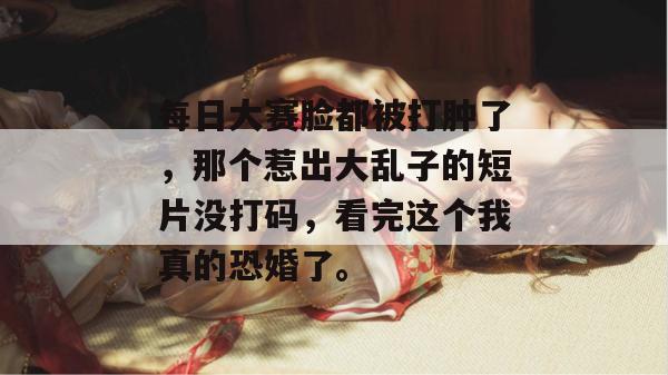 每日大赛脸都被打肿了，那个惹出大乱子的短片没打码，看完这个我真的恐婚了。