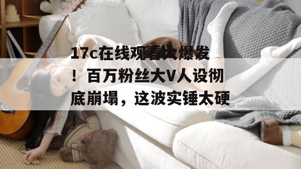 17c在线观看大爆发！百万粉丝大V人设彻底崩塌，这波实锤太硬！