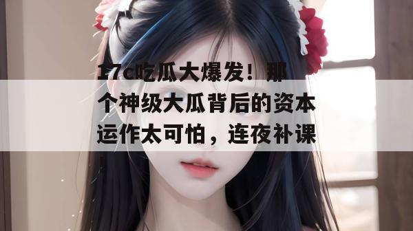 17c吃瓜大爆发！那个神级大瓜背后的资本运作太可怕，连夜补课！