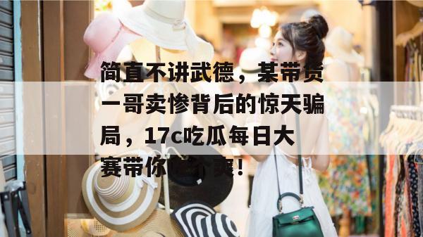 简直不讲武德，某带货一哥卖惨背后的惊天骗局，17c吃瓜每日大赛带你吃个爽！