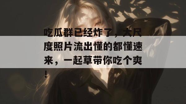 吃瓜群已经炸了，大尺度照片流出懂的都懂速来，一起草带你吃个爽！