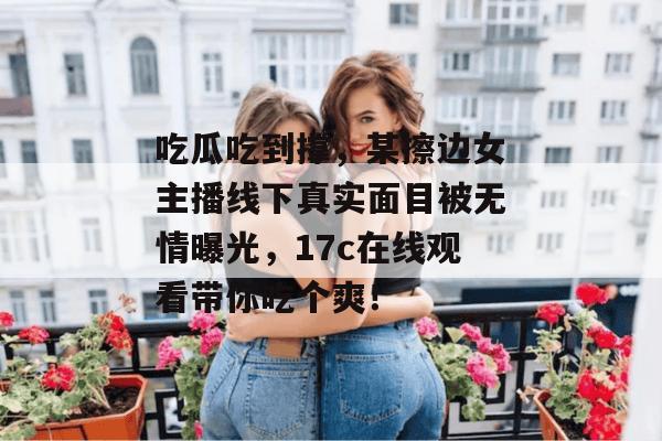 吃瓜吃到撑，某擦边女主播线下真实面目被无情曝光，17c在线观看带你吃个爽！