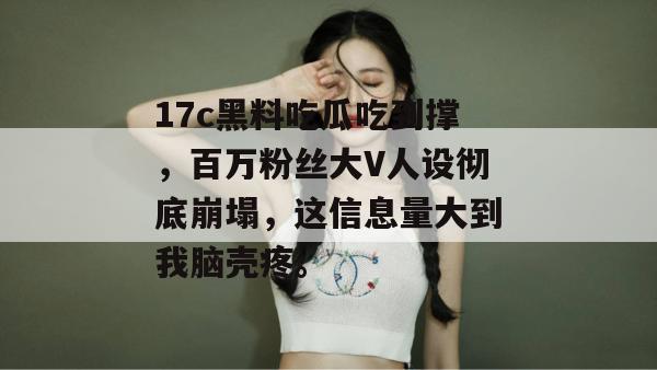 17c黑料吃瓜吃到撑，百万粉丝大V人设彻底崩塌，这信息量大到我脑壳疼。