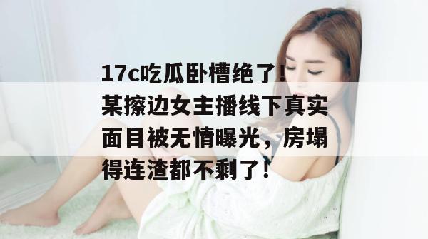17c吃瓜卧槽绝了！某擦边女主播线下真实面目被无情曝光，房塌得连渣都不剩了！