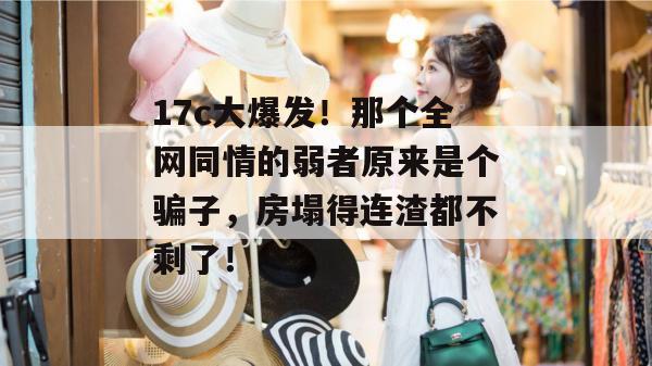 17c大爆发！那个全网同情的弱者原来是个骗子，房塌得连渣都不剩了！