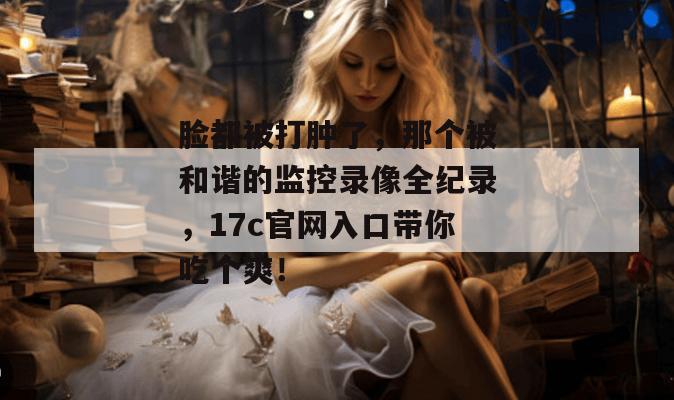 脸都被打肿了，那个被和谐的监控录像全纪录，17c官网入口带你吃个爽！