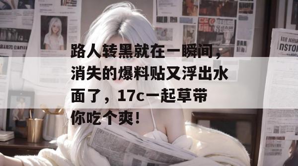 路人转黑就在一瞬间，消失的爆料贴又浮出水面了，17c一起草带你吃个爽！