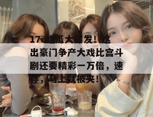 17c吃瓜大爆发！这出豪门争产大戏比宫斗剧还要精彩一万倍，速存，马上就被夹！