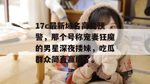 17c最新域名高能预警，那个号称宠妻狂魔的男星深夜搂妹，吃瓜群众简直赢麻了。