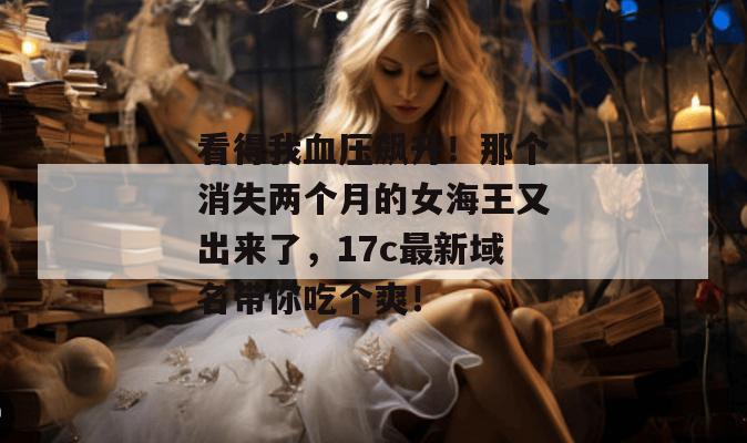 看得我血压飙升！那个消失两个月的女海王又出来了，17c最新域名带你吃个爽！