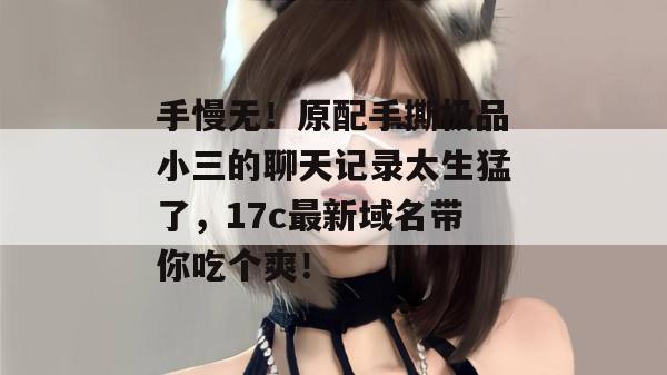 手慢无！原配手撕极品小三的聊天记录太生猛了，17c最新域名带你吃个爽！