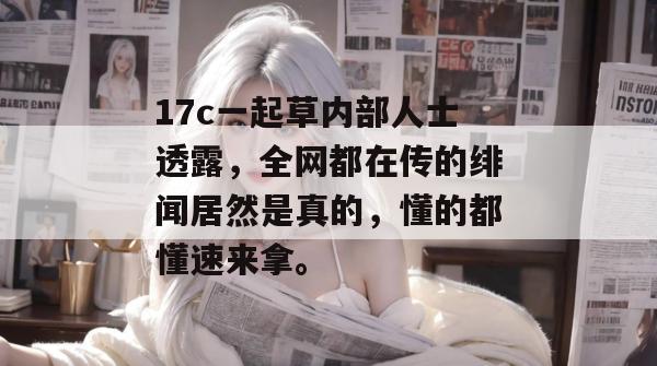 17c一起草内部人士透露，全网都在传的绯闻居然是真的，懂的都懂速来拿。