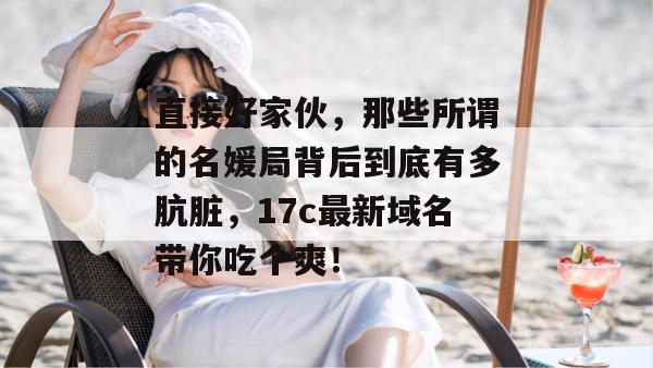 直接好家伙，那些所谓的名媛局背后到底有多肮脏，17c最新域名带你吃个爽！
