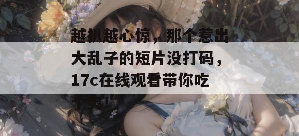 越扒越心惊，那个惹出大乱子的短片没打码，17c在线观看带你吃个爽！