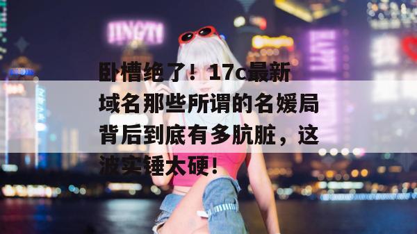 卧槽绝了！17c最新域名那些所谓的名媛局背后到底有多肮脏，这波实锤太硬！