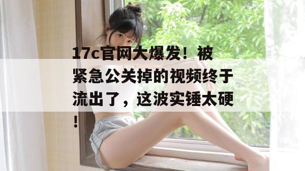 17c官网大爆发！被紧急公关掉的视频终于流出了，这波实锤太硬！