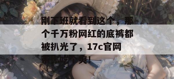 刚下班就看到这个，那个千万粉网红的底裤都被扒光了，17c官网带你吃个爽！
