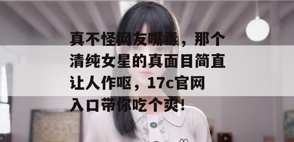 真不怪网友嘴毒，那个清纯女星的真面目简直让人作呕，17c官网入口带你吃个爽！
