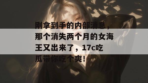 刚拿到手的内部消息，那个消失两个月的女海王又出来了，17c吃瓜带你吃个爽！