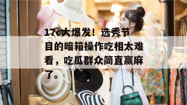 17c大爆发！选秀节目的暗箱操作吃相太难看，吃瓜群众简直赢麻了。