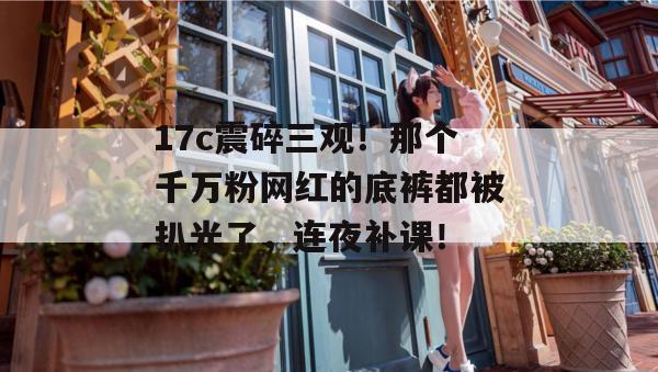 17c震碎三观！那个千万粉网红的底裤都被扒光了，连夜补课！