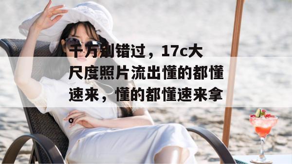 千万别错过，17c大尺度照片流出懂的都懂速来，懂的都懂速来拿。