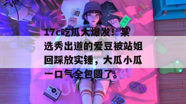 17c吃瓜大爆发！某选秀出道的爱豆被站姐回踩放实锤，大瓜小瓜一口气全包圆了。