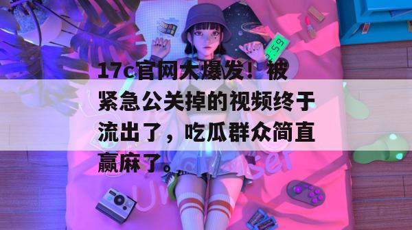 17c官网大爆发！被紧急公关掉的视频终于流出了，吃瓜群众简直赢麻了。
