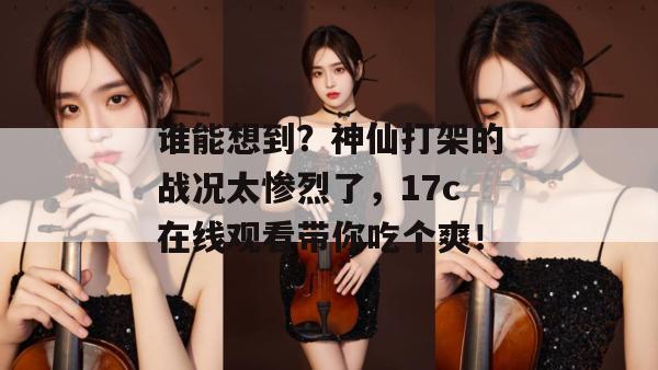 谁能想到？神仙打架的战况太惨烈了，17c在线观看带你吃个爽！