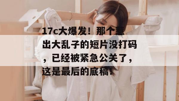 17c大爆发！那个惹出大乱子的短片没打码，已经被紧急公关了，这是最后的底稿！