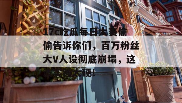 17c吃瓜每日大赛偷偷告诉你们，百万粉丝大V人设彻底崩塌，这波实锤太硬！