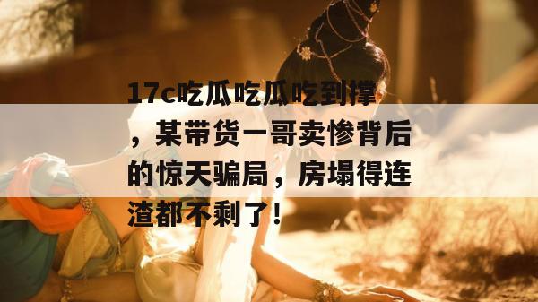 17c吃瓜吃瓜吃到撑，某带货一哥卖惨背后的惊天骗局，房塌得连渣都不剩了！