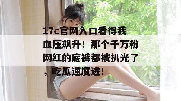 17c官网入口看得我血压飙升！那个千万粉网红的底裤都被扒光了，吃瓜速度进！