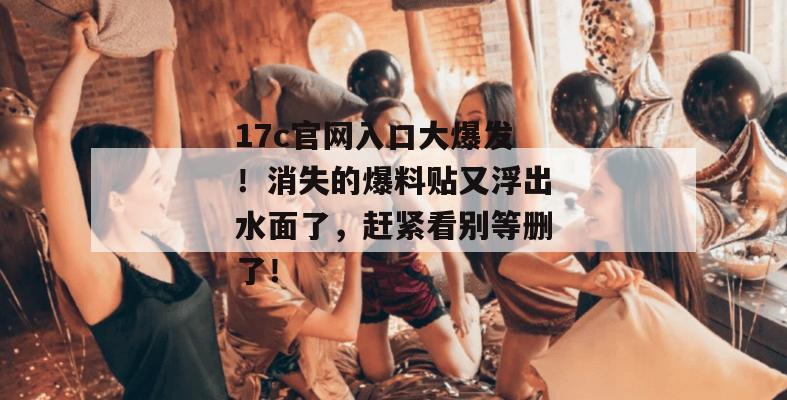 17c官网入口大爆发！消失的爆料贴又浮出水面了，赶紧看别等删了！