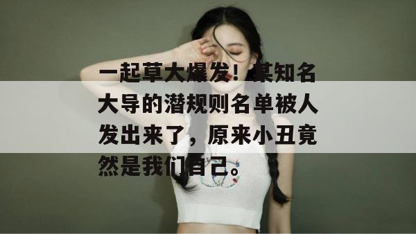 一起草大爆发！某知名大导的潜规则名单被人发出来了，原来小丑竟然是我们自己。