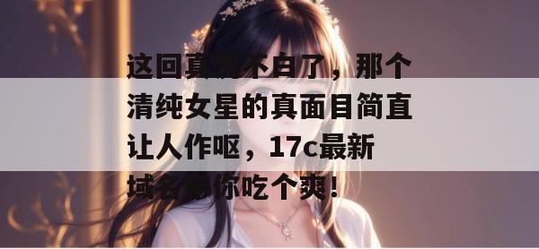 这回真洗不白了，那个清纯女星的真面目简直让人作呕，17c最新域名带你吃个爽！