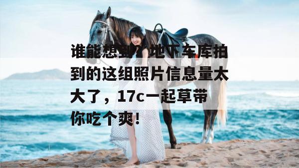 谁能想到？地下车库拍到的这组照片信息量太大了，17c一起草带你吃个爽！
