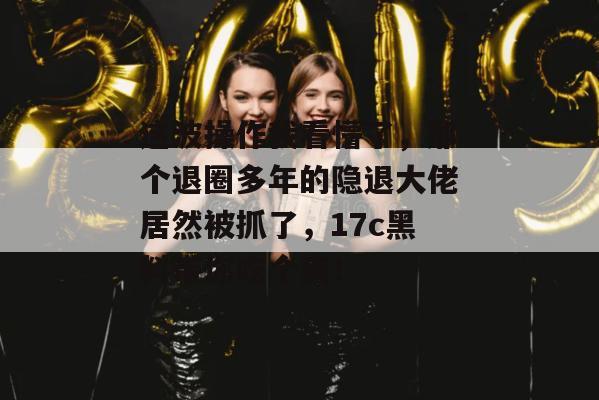 这波操作我看懵了，那个退圈多年的隐退大佬居然被抓了，17c黑料带你吃个爽！