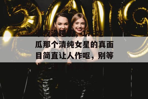半夜没睡着，17c吃瓜那个清纯女星的真面目简直让人作呕，别等上热搜了再来看！
