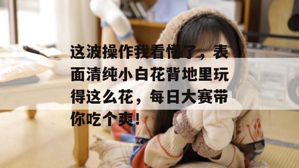 这波操作我看懵了，表面清纯小白花背地里玩得这么花，每日大赛带你吃个爽！