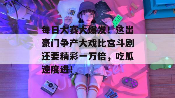 每日大赛大爆发！这出豪门争产大戏比宫斗剧还要精彩一万倍，吃瓜速度进！