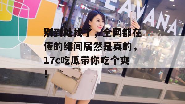 别到处找了，全网都在传的绯闻居然是真的，17c吃瓜带你吃个爽！